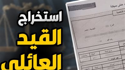 استخراج القيد العائلي إلكترونيًا.. الخطوات والشروط والرسوم وموعد الاستلام